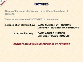 IISSOOTTOOPPEESS 
Atoms of the same element can have different numbers of 
neutrons. 
These atoms are called ISOTOPES of that element. 
Isotopes of an element have SAME NUMBER OF PROTONS 
DIFFERENT NUMBER OF NEUTRONS 
or put another way SAME ATOMIC NUMBER 
DIFFERENT MASS NUMBER 
ISOTOPES HAVE SIMILAR CHEMICAL PROPERTIES 
 