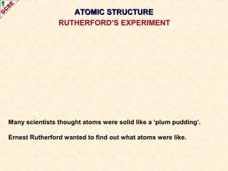 AATTOOMMIICC SSTTRRUUCCTTUURREE 
RUTHERFORD’S EXPERIMENT 
Many scientists thought atoms were solid like a ‘plum pudding’. 
Ernest Rutherford wanted to find out what atoms were like. 
 
