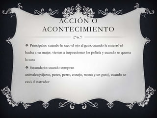 Acción o AcontecimientoPrincipales: cuando le saco el ojo al gato, cuando le enterró el hacha a su mujer, vienen a inspeccionar los policía y cuando se quema la casaSecundario: cuando compran animales(pájaros, peces, perro, conejo, mono y un gato), cuando se casó el narrador 