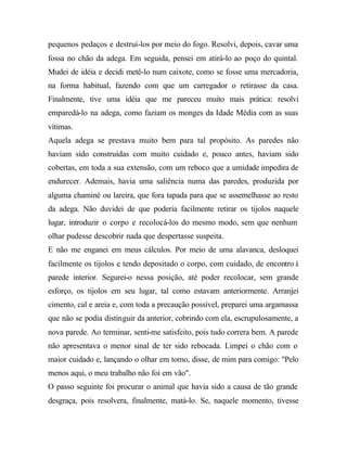 pequenos pedaços e destruí-los por meio do fogo. Resolvi, depois, cavar uma
fossa no chão da adega. Em seguida, pensei em atirá-lo ao poço do quintal.
Mudei de idéia e decidi metê-lo num caixote, como se fosse uma mercadoria,
na forma habitual, fazendo com que um carregador o retirasse da casa.
Finalmente, tive uma idéia que me pareceu muito mais prática: resolvi
emparedá-lo na adega, como faziam os monges da Idade Média com as suas
vítimas.
Aquela adega se prestava muito bem para tal propósito. As paredes não
haviam sido construídas com muito cuidado e, pouco antes, haviam sido
cobertas, em toda a sua extensão, com um reboco que a umidade impedira de
endurecer. Ademais, havia uma saliência numa das paredes, produzida por
alguma chaminé ou lareira, que fora tapada para que se assemelhasse ao resto
da adega. Não duvidei de que poderia facilmente retirar os tijolos naquele
lugar, introduzir o corpo e recolocá-los do mesmo modo, sem que nenhum
olhar pudesse descobrir nada que despertasse suspeita.
E não me enganei em meus cálculos. Por meio de uma alavanca, desloquei
facilmente os tijolos e tendo depositado o corpo, com cuidado, de encontro à
parede interior. Segurei-o nessa posição, até poder recolocar, sem grande
esforço, os tijolos em seu lugar, tal como estavam anteriormente. Arranjei
cimento, cal e areia e, com toda a precaução possível, preparei uma argamassa
que não se podia distinguir da anterior, cobrindo com ela, escrupulosamente, a
nova parede. Ao terminar, senti-me satisfeito, pois tudo correra bem. A parede
não apresentava o menor sinal de ter sido rebocada. Limpei o chão com o
maior cuidado e, lançando o olhar em tomo, disse, de mim para comigo: "Pelo
menos aqui, o meu trabalho não foi em vão".
O passo seguinte foi procurar o animal que havia sido a causa de tão grande
desgraça, pois resolvera, finalmente, matá-lo. Se, naquele momento, tivesse
 