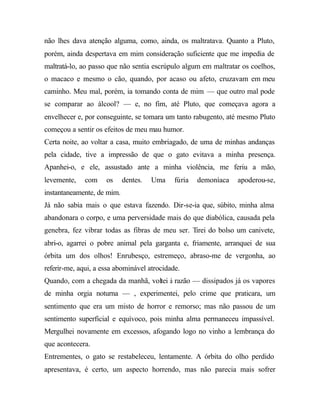 não lhes dava atenção alguma, como, ainda, os maltratava. Quanto a Pluto,
porém, ainda despertava em mim consideração suficiente que me impedia de
maltratá-lo, ao passo que não sentia escrúpulo algum em maltratar os coelhos,
o macaco e mesmo o cão, quando, por acaso ou afeto, cruzavam em meu
caminho. Meu mal, porém, ia tomando conta de mim — que outro mal pode
se comparar ao álcool? — e, no fim, até Pluto, que começava agora a
envelhecer e, por conseguinte, se tomara um tanto rabugento, até mesmo Pluto
começou a sentir os efeitos de meu mau humor.
Certa noite, ao voltar a casa, muito embriagado, de uma de minhas andanças
pela cidade, tive a impressão de que o gato evitava a minha presença.
Apanhei-o, e ele, assustado ante a minha violência, me feriu a mão,
levemente, com os dentes. Uma fúria demoníaca apoderou-se,
instantaneamente, de mim.
Já não sabia mais o que estava fazendo. Dir-se-ia que, súbito, minha alma
abandonara o corpo, e uma perversidade mais do que diabólica, causada pela
genebra, fez vibrar todas as fibras de meu ser. Tirei do bolso um canivete,
abri-o, agarrei o pobre animal pela garganta e, friamente, arranquei de sua
órbita um dos olhos! Enrubesço, estremeço, abraso-me de vergonha, ao
referir-me, aqui, a essa abominável atrocidade.
Quando, com a chegada da manhã, voltei à razão — dissipados já os vapores
de minha orgia noturna — , experimentei, pelo crime que praticara, um
sentimento que era um misto de horror e remorso; mas não passou de um
sentimento superficial e equívoco, pois minha alma permaneceu impassível.
Mergulhei novamente em excessos, afogando logo no vinho a lembrança do
que acontecera.
Entrementes, o gato se restabeleceu, lentamente. A órbita do olho perdido
apresentava, é certo, um aspecto horrendo, mas não parecia mais sofrer
 