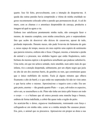 quarto. Isso foi feito, provavelmente, com a intenção de despertar-me. A
queda das outras paredes havia comprimido a vítima de minha crueldade no
gesso recentemente colocado sobre a parede que permanecera de pé. A cal do
muro, com as chamas e o amoníaco desprendido da carcaça, produzira a
imagem tal qual eu agora a via.
Embora isso satisfizesse prontamente minha razão, não conseguia fazer o
mesmo, de maneira completa, com minha consciência, pois o surpreendente
fato que acabo de descrever não deixou de causar-me, apesar de tudo,
profunda impressão. Durante meses, não pude livrar-me do fantasma do gato
e, nesse espaço de tempo, nasceu em meu espírito uma espécie de sentimento
que parecia remorso, embora não o fosse. Cheguei, mesmo, a lamentar a perda
do animal e a procurar, nos sórdidos lugares que então freqüentava, outro
bichano da mesma espécie e de aparência semelhante que pudesse substituí-lo.
Uma noite, em que me achava sentado, meio aturdido, num antro mais do que
infame, tive a atenção despertada, subitamente, por um objeto negro que jazia
no alto de um dos enormes barris, de genebra ou rum, que constituíam quase
que o único mobiliário do recinto. Fazia já alguns minutos que olhava
fixamente o alto do barril, e o que então me surpreendeu foi não ter visto antes
o que havia sobre o mesmo. Aproximei-me e toquei-o com a mão. Era um
gato preto, enorme — tão grande quanto Pluto — e que, sob todos os aspectos,
salvo um, se assemelhava a ele. Pluto não tinha um único pêlo branco em todo
o corpo — e o bichano que ali estava possuía uma mancha larga e branca,
embora de forma indefinida, a cobrir-lhe quase toda a região do peito.
Ao acariciar-lhe o dorso, ergueu-se imediatamente, ronronando com força e
esfregando-se em minha mão, como se a minha atenção lhe causasse prazer.
Era, pois, o animal que eu procurava. Apressei-me em propor ao dono a sua
 