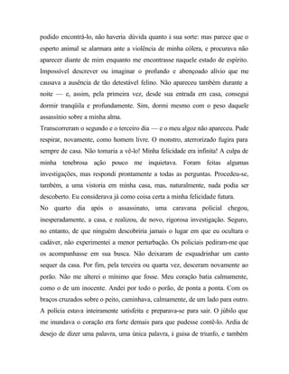 podido encontrá-lo, não haveria dúvida quanto à sua sorte: mas parece que o
esperto animal se alarmara ante a violência de minha cólera, e procurava não
aparecer diante de mim enquanto me encontrasse naquele estado de espírito.
Impossível descrever ou imaginar o profundo e abençoado alívio que me
causava a ausência de tão detestável felino. Não apareceu também durante a
noite — e, assim, pela primeira vez, desde sua entrada em casa, consegui
dormir tranqüila e profundamente. Sim, dormi mesmo com o peso daquele
assassínio sobre a minha alma.
Transcorreram o segundo e o terceiro dia — e o meu algoz não apareceu. Pude
respirar, novamente, como homem livre. O monstro, aterrorizado fugira para
sempre de casa. Não tomaria a vê-lo! Minha felicidade era infinita! A culpa de
minha tenebrosa ação pouco me inquietava. Foram feitas algumas
investigações, mas respondi prontamente a todas as perguntas. Procedeu-se,
também, a uma vistoria em minha casa, mas, naturalmente, nada podia ser
descoberto. Eu considerava já como coisa certa a minha felicidade futura.
No quarto dia após o assassinato, uma caravana policial chegou,
inesperadamente, a casa, e realizou, de novo, rigorosa investigação. Seguro,
no entanto, de que ninguém descobriria jamais o lugar em que eu ocultara o
cadáver, não experimentei a menor perturbação. Os policiais pediram-me que
os acompanhasse em sua busca. Não deixaram de esquadrinhar um canto
sequer da casa. Por fim, pela terceira ou quarta vez, desceram novamente ao
porão. Não me alterei o mínimo que fosse. Meu coração batia calmamente,
como o de um inocente. Andei por todo o porão, de ponta a ponta. Com os
braços cruzados sobre o peito, caminhava, calmamente, de um lado para outro.
A polícia estava inteiramente satisfeita e preparava-se para sair. O júbilo que
me inundava o coração era forte demais para que pudesse contê-lo. Ardia de
desejo de dizer uma palavra, uma única palavra, à guisa de triunfo, e também
 