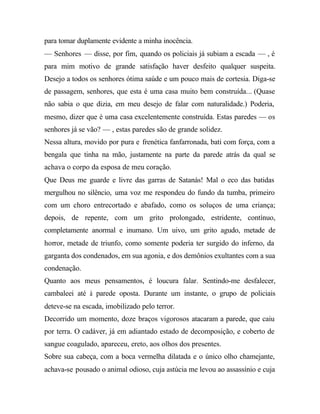 para tomar duplamente evidente a minha inocência.
— Senhores — disse, por fim, quando os policiais já subiam a escada — , é
para mim motivo de grande satisfação haver desfeito qualquer suspeita.
Desejo a todos os senhores ótima saúde e um pouco mais de cortesia. Diga-se
de passagem, senhores, que esta é uma casa muito bem construída... (Quase
não sabia o que dizia, em meu desejo de falar com naturalidade.) Poderia,
mesmo, dizer que é uma casa excelentemente construída. Estas paredes — os
senhores já se vão? — , estas paredes são de grande solidez.
Nessa altura, movido por pura e frenética fanfarronada, bati com força, com a
bengala que tinha na mão, justamente na parte da parede atrás da qual se
achava o corpo da esposa de meu coração.
Que Deus me guarde e livre das garras de Satanás! Mal o eco das batidas
mergulhou no silêncio, uma voz me respondeu do fundo da tumba, primeiro
com um choro entrecortado e abafado, como os soluços de uma criança;
depois, de repente, com um grito prolongado, estridente, contínuo,
completamente anormal e inumano. Um uivo, um grito agudo, metade de
horror, metade de triunfo, como somente poderia ter surgido do inferno, da
garganta dos condenados, em sua agonia, e dos demônios exultantes com a sua
condenação.
Quanto aos meus pensamentos, é loucura falar. Sentindo-me desfalecer,
cambaleei até à parede oposta. Durante um instante, o grupo de policiais
deteve-se na escada, imobilizado pelo terror.
Decorrido um momento, doze braços vigorosos atacaram a parede, que caiu
por terra. O cadáver, já em adiantado estado de decomposição, e coberto de
sangue coagulado, apareceu, ereto, aos olhos dos presentes.
Sobre sua cabeça, com a boca vermelha dilatada e o único olho chamejante,
achava-se pousado o animal odioso, cuja astúcia me levou ao assassínio e cuja
 