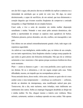 um cão fiel e sagaz, não preciso dar-me ao trabalho de explicar a natureza ou a
intensidade da satisfação que se pode ter com isso. Há algo, no amor
desinteressado, e capaz de sacrifícios, de um animal, que toca diretamente o
coração daqueles que tiveram ocasiões freqüentes de comprovar a amizade
mesquinha e a frágil fidelidade de um simples homem.
Casei cedo, e tive a sorte de encontrar em minha mulher disposição
semelhante à minha. Notando o meu amor pelos animais domésticos, não
perdia a oportunidade de arranjar as espécies mais agradáveis de bichos.
Tínhamos pássaros, peixes dourados, um cão, coelhos, um macaquinho e um
gato.
Este último era um animal extraordinariamente grande e belo, todo negro ede
espantosa sagacidade.
Ao referir-se à sua inteligência, minha mulher, que, no íntimo de seu coração,
era um tanto supersticiosa, fazia freqüentes alusões à antiga crença popular de
que todos os gatos pretos são feiticeiras disfarçadas. Não que ela se referisse
seriamente a isso: menciono o fato apenas porque aconteceu lembrar-me disso
neste momento.
Pluto — assim se chamava o gato — era o meu preferido, com o qual eu mais
me distraía. Só eu o alimentava, e ele me seguia sempre pela casa. Tinha
dificuldade, mesmo, em impedir que me acompanhasse pela rua.
Nossa amizade durou, desse modo, vários anos, durante os quais não só o meu
caráter como o meu temperamento — enrubesço ao confessá-lo — sofreram,
devido ao demônio da intemperança, uma modificação radical para pior.
Tomava-me, dia a dia, mais taciturno, mais irritadiço, mais indiferente aos
sentimentos dos outros. Sofria ao empregar linguagem desabrida ao dirigir-me
à minha mulher. No fim, cheguei mesmo a tratá-la com violência. Meus
animais, certamente, sentiam a mudança operada em meu caráter. Não apenas
 
