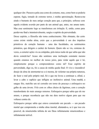 qualquer dor. Passeava pela casa como de costume, mas, como bem se poderia
esperar, fugia, tomado de extremo terror, à minha aproximação. Restava-me
ainda o bastante de meu antigo coração para que, a princípio, sofresse com
aquela evidente aversão por parte de um animal que, antes, me amara tanto.
Mas esse sentimento logo se transformou em irritação. E, então, como para
perder-me final e irremissivelmente, surgiu o espírito da perversidade.
Desse espírito, a filosofia não toma conhecimento. Não obstante, tão certo
como existe minha alma, creio que a perversidade é um dos impulsos
primitivos do coração humano - uma das faculdades, ou sentimentos
primários, que dirigem o caráter do homem. Quem não se viu, centenas de
vezes, a cometer ações vis ou estúpidas, pela única razão de que sabia que não
devia cometê-las? Acaso não sentimos uma inclinação constante mesmo
quando estamos no melhor do nosso juízo, para violar aquilo que é lei,
simplesmente porque a compreendemos como tal? Esse espírito de
perversidade, digo eu, foi a causa de minha queda final. O vivo e insondável
desejo da alma de atormentar-se a si mesma, de violentar sua própria natureza,
de fazer o mal pelo próprio mal, foi o que me levou a continuar e, afinal, a
levar a cabo o suplício que infligira ao inofensivo animal. Uma manhã, a
sangue frio, meti-lhe um nó corredio em torno do pescoço e enforquei-o no
galho de uma árvore. Fi-lo com os olhos cheios de lágrimas, com o coração
transbordante do mais amargo remorso. Enforquei-o porque sabia que ele me
amara, e porque reconhecia que não me dera motivo algum para que me
voltasse contra ele.
Enforquei-o porque sabia que estava cometendo um pecado — um pecado
mortal que comprometia a minha alma imortal, afastando-a, se é que isso era
possível, da misericórdia infinita de um Deus infinitamente misericordioso e
infinitamente terrível.
 