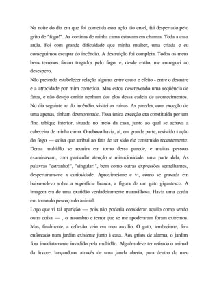 Na noite do dia em que foi cometida essa ação tão cruel, fui despertado pelo
grito de "fogo!". As cortinas de minha cama estavam em chamas. Toda a casa
ardia. Foi com grande dificuldade que minha mulher, uma criada e eu
conseguimos escapar do incêndio. A destruição foi completa. Todos os meus
bens terrenos foram tragados pelo fogo, e, desde então, me entreguei ao
desespero.
Não pretendo estabelecer relação alguma entre causa e efeito - entre o desastre
e a atrocidade por mim cometida. Mas estou descrevendo uma seqüência de
fatos, e não desejo omitir nenhum dos elos dessa cadeia de acontecimentos.
No dia seguinte ao do incêndio, visitei as ruínas. As paredes, com exceção de
uma apenas, tinham desmoronado. Essa única exceção era constituída por um
fino tabique interior, situado no meio da casa, junto ao qual se achava a
cabeceira de minha cama. O reboco havia, aí, em grande parte, resistido à ação
do fogo — coisa que atribuí ao fato de ter sido ele construído recentemente.
Densa multidão se reunira em torno dessa parede, e muitas pessoas
examinavam, com particular atenção e minuciosidade, uma parte dela, As
palavras "estranho!", "singular!", bem como outras expressões semelhantes,
despertaram-me a curiosidade. Aproximei-me e vi, como se gravada em
baixo-relevo sobre a superfície branca, a figura de um gato gigantesco. A
imagem era de uma exatidão verdadeiramente maravilhosa. Havia uma corda
em tomo do pescoço do animal.
Logo que vi tal aparição — pois não poderia considerar aquilo como sendo
outra coisa — , o assombro e terror que se me apoderaram foram extremos.
Mas, finalmente, a reflexão veio em meu auxílio. O gato, lembrei-me, fora
enforcado num jardim existente junto à casa. Aos gritos de alarma, o jardim
fora imediatamente invadido pela multidão. Alguém deve ter retirado o animal
da árvore, lançando-o, através de uma janela aberta, para dentro do meu
 
