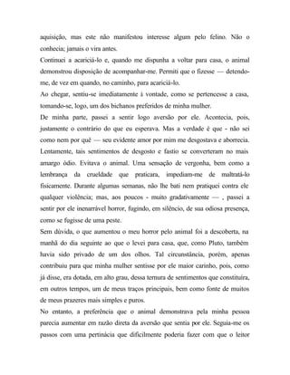 aquisição, mas este não manifestou interesse algum pelo felino. Não o
conhecia; jamais o vira antes.
Continuei a acariciá-lo e, quando me dispunha a voltar para casa, o animal
demonstrou disposição de acompanhar-me. Permiti que o fizesse — detendo-
me, de vez em quando, no caminho, para acariciá-lo.
Ao chegar, sentiu-se imediatamente à vontade, como se pertencesse a casa,
tomando-se, logo, um dos bichanos preferidos de minha mulher.
De minha parte, passei a sentir logo aversão por ele. Acontecia, pois,
justamente o contrário do que eu esperava. Mas a verdade é que - não sei
como nem por quê — seu evidente amor por mim me desgostava e aborrecia.
Lentamente, tais sentimentos de desgosto e fastio se converteram no mais
amargo ódio. Evitava o animal. Uma sensação de vergonha, bem como a
lembrança da crueldade que praticara, impediam-me de maltratá-lo
fisicamente. Durante algumas semanas, não lhe bati nem pratiquei contra ele
qualquer violência; mas, aos poucos - muito gradativamente — , passei a
sentir por ele inenarrável horror, fugindo, em silêncio, de sua odiosa presença,
como se fugisse de uma peste.
Sem dúvida, o que aumentou o meu horror pelo animal foi a descoberta, na
manhã do dia seguinte ao que o levei para casa, que, como Pluto, também
havia sido privado de um dos olhos. Tal circunstância, porém, apenas
contribuiu para que minha mulher sentisse por ele maior carinho, pois, como
já disse, era dotada, em alto grau, dessa ternura de sentimentos que constituíra,
em outros tempos, um de meus traços principais, bem como fonte de muitos
de meus prazeres mais simples e puros.
No entanto, a preferência que o animal demonstrava pela minha pessoa
parecia aumentar em razão direta da aversão que sentia por ele. Seguia-me os
passos com uma pertinácia que dificilmente poderia fazer com que o leitor
 