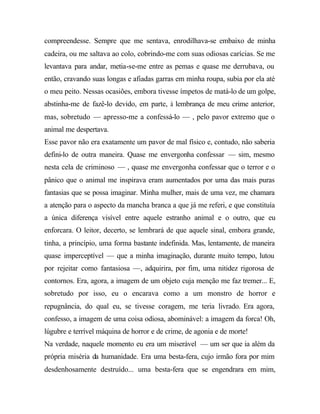 compreendesse. Sempre que me sentava, enrodilhava-se embaixo de minha
cadeira, ou me saltava ao colo, cobrindo-me com suas odiosas carícias. Se me
levantava para andar, metia-se-me entre as pemas e quase me derrubava, ou
então, cravando suas longas e afiadas garras em minha roupa, subia por ela até
o meu peito. Nessas ocasiões, embora tivesse ímpetos de matá-lo de um golpe,
abstinha-me de fazê-lo devido, em parte, à lembrança de meu crime anterior,
mas, sobretudo — apresso-me a confessá-lo — , pelo pavor extremo que o
animal me despertava.
Esse pavor não era exatamente um pavor de mal físico e, contudo, não saberia
defini-lo de outra maneira. Quase me envergonha confessar — sim, mesmo
nesta cela de criminoso — , quase me envergonha confessar que o terror e o
pânico que o animal me inspirava eram aumentados por uma das mais puras
fantasias que se possa imaginar. Minha mulher, mais de uma vez, me chamara
a atenção para o aspecto da mancha branca a que já me referi, e que constituía
a única diferença visível entre aquele estranho animal e o outro, que eu
enforcara. O leitor, decerto, se lembrará de que aquele sinal, embora grande,
tinha, a princípio, uma forma bastante indefinida. Mas, lentamente, de maneira
quase imperceptível — que a minha imaginação, durante muito tempo, lutou
por rejeitar como fantasiosa —, adquirira, por fim, uma nitidez rigorosa de
contornos. Era, agora, a imagem de um objeto cuja menção me faz tremer... E,
sobretudo por isso, eu o encarava como a um monstro de horror e
repugnância, do qual eu, se tivesse coragem, me teria livrado. Era agora,
confesso, a imagem de uma coisa odiosa, abominável: a imagem da forca! Oh,
lúgubre e terrível máquina de horror e de crime, de agonia e de morte!
Na verdade, naquele momento eu era um miserável — um ser que ia além da
própria miséria da humanidade. Era uma besta-fera, cujo irmão fora por mim
desdenhosamente destruído... uma besta-fera que se engendrara em mim,
 