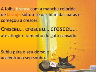 A folha branca com a mancha colorida
de laranja soltou-se das húmidas patas e
começou a crescer.
Cresceu… cresceu… cresceu…
até atingir o tamanho do gato cansado.


Subiu para o seu dorso e
acalentou o seu sonho.
 