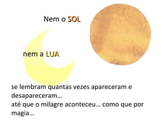 Nem o SOL



   nem a LUA


se lembram quantas vezes apareceram e
desapareceram…
até que o milagre aconteceu… como que por
magia…
 