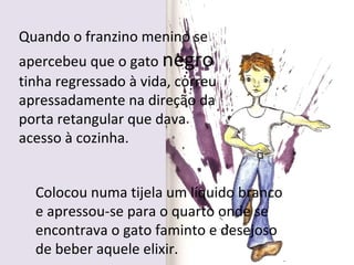Quando o franzino menino se
apercebeu que o gato negro
tinha regressado à vida, correu
apressadamente na direção da
porta retangular que dava
acesso à cozinha.


  Colocou numa tijela um líquido branco
  e apressou-se para o quarto onde se
  encontrava o gato faminto e desejoso
  de beber aquele elixir.
 