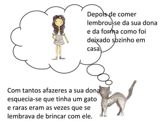Depois de comer
                         lembrou-se da sua dona
                         e da forma como foi
                         deixado sozinho em
                         casa.




Com tantos afazeres a sua dona
esquecia-se que tinha um gato
e raras eram as vezes que se
lembrava de brincar com ele.
 