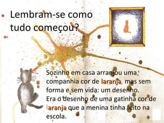 Lembram-se como
tudo começou?



      Sozinho em casa arranjou uma
      companhia cor de laranja, mas sem
                        laranja
      forma e sem vida: um desenho.
      Era o desenho de uma gatinha cor de
      laranja que a menina tinha feito na
      escola.
 