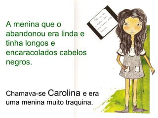 A menina que o
abandonou era linda e
tinha longos e
encaracolados cabelos
negros.


Chamava-se Carolina e era
uma menina muito traquina.
 