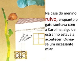 Na casa do menino
ruivo, enquanto o
gato sonhava com
a Carolina, algo de
estranho estava a
acontecer. Ouvia-
se um incessante
miar.
 