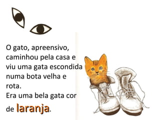 O gato, apreensivo,
caminhou pela casa e
viu uma gata escondida
numa bota velha e
rota.
Era uma bela gata cor
de laranja.
 