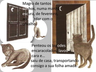 Magro de tantos
sonhos, numa manhã
escura, de fevereiro,
ao acordar com o
orvalho,




    Penteou os bigodes
    encaracolados, lavou a
    cara e…
    saiu de casa, transportando
    consigo a sua folha amada.
 