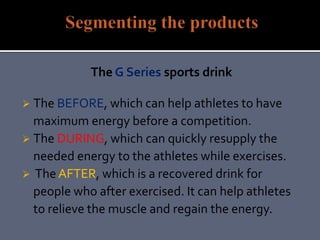 The G Series sports drink
 The BEFORE, which can help athletes to have
maximum energy before a competition.
 The DURING, which can quickly resupply the
needed energy to the athletes while exercises.
 The AFTER, which is a recovered drink for
people who after exercised. It can help athletes
to relieve the muscle and regain the energy.
 