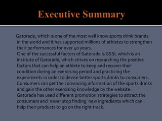 Gatorade, which is one of the most well know sports drink brands
in the world and it has supported millions of athletes to strengthen
their performances for over 40 years.
One of the successful factors of Gatorade is GSSI, which is an
institute of Gatorade, which strives on researching the positive
factors that can help an athlete to keep and recover their
condition during an exercising period and practicing the
experiments in order to devise better sports drinks to consumers.
Consumers can get the convincing information of the sports drinks
and gain the other exercising knowledge by the website.
Gatorade has used different promotion strategies to attract the
consumers and never stop finding new ingredients which can
help their products to go on the right track.
 