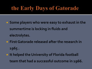  Some players who were easy to exhaust in the
summertime is locking in fluids and
electrolytes.
 First Gatorade released after the research in
1965 .
 It helped the University of Florida football
team that had a successful outcome in 1966.
 