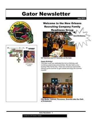 Gator Newsletter 1
Gator Newsletter
July 2013
Commander’s Corner
(((Commander’s
section only type
around the picture)))
Welcome to the New Orleans
Recruiting Company Family
Readiness Group
SGT Martinez and PVT Buiendia cut the Cake
Happy Birthday!
This past month we celebrated the Army’s Birthday with
numerous ceremonies and activities. We also held a very
exciting FRG Family Day. There are numerous local events
coming up this summer so get outside and enjoy the summer
months!
FSs Muller, Holmes, Rousseau, Buendia take the Oath
of Enlistment
Next FRG Meeting:
CPT Ibrahim
Tantawi
Contact Us: CPT Ibrahim Tantawi
 