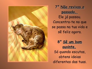 7°   Não revivas o passado.  Ele já passou. Concentra-te no que se passa na tua vida e sê feliz agora. 8°   Sê um bom ouvinte.   Só quando escutas, obtens ideias diferentes das tuas. 