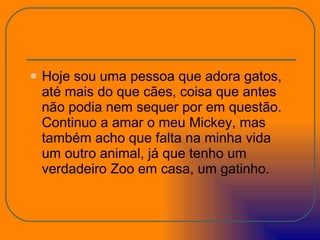 Hoje sou uma pessoa que adora gatos, até mais do que cães, coisa que antes não podia nem sequer por em questão. Continuo a amar o meu Mickey, mas também acho que falta na minha vida um outro animal, já que tenho um verdadeiro Zoo em casa, um gatinho. 