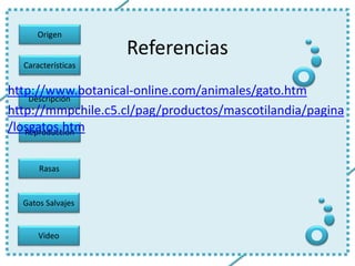 Origen
Gatos Salvajes
Características
Descripción
Reproducción
Rasas
Video
Referencias
http://www.botanical-online.com/animales/gato.htm
http://mmpchile.c5.cl/pag/productos/mascotilandia/pagina
/losgatos.htm
 