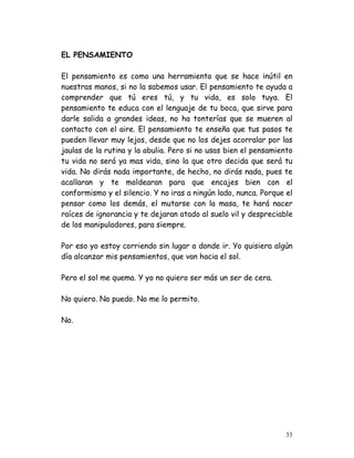 EL PENSAMIENTO

El pensamiento es como una herramienta que se hace inútil en
nuestras manos, si no la sabemos usar. El pensamiento te ayuda a
comprender que tú eres tú, y tu vida, es solo tuya. El
pensamiento te educa con el lenguaje de tu boca, que sirve para
darle salida a grandes ideas, no ha tonterías que se mueren al
contacto con el aire. El pensamiento te enseña que tus pasos te
pueden llevar muy lejos, desde que no los dejes acorralar por las
jaulas de la rutina y la abulia. Pero si no usas bien el pensamiento
tu vida no será ya mas vida, sino la que otro decida que será tu
vida. No dirás nada importante, de hecho, no dirás nada, pues te
acallaran y te moldearan para que encajes bien con el
conformismo y el silencio. Y no iras a ningún lado, nunca. Porque el
pensar como los demás, el mutarse con la masa, te hará nacer
raíces de ignorancia y te dejaran atado al suelo vil y despreciable
de los manipuladores, para siempre.

Por eso yo estoy corriendo sin lugar a donde ir. Yo quisiera algún
día alcanzar mis pensamientos, que van hacia el sol.

Pero el sol me quema. Y yo no quiero ser más un ser de cera.

No quiero. No puedo. No me lo permito.

No.




                                                                  33
 