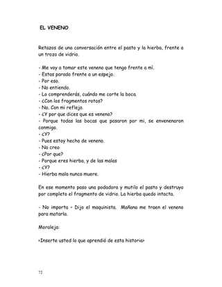 EL VENENO



Retazos de una conversación entre el pasto y la hierba, frente a
un trozo de vidrio.

- Me voy a tomar este veneno que tengo frente a mí.
- Estas parado frente a un espejo.
- Por eso.
- No entiendo.
- Lo comprenderás, cuándo me corte la boca.
- ¿Con los fragmentos rotos?
- No. Con mi reflejo.
- ¿Y por que dices que es veneno?
- Porque todas las bocas que pasaron por mi, se envenenaron
conmigo.
- ¿Y?
- Pues estoy hecho de veneno.
- No creo
- ¿Por que?
- Porque eres hierba, y de las malas
- ¿Y?
- Hierba mala nunca muere.

En ese momento paso una podadora y mutilo el pasto y destruyo
por completo el fragmento de vidrio. La hierba quedo intacta.

- No importa – Dijo el maquinista. Mañana me traen el veneno
para matarla.

Moraleja:

<Inserte usted lo que aprendió de esta historia>




72
 