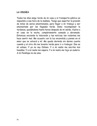 LA ODISEA

Todos los días salgo tarde de mi casa y el transporte público es
imposible a esa hora de la mañana. Tengo que soportar la presión
de miles de seres amontonados, para llegar a mi trabajo y ser
amonestado por las llegadas tarde. Debo recompensar la
tardanza, quedándome hasta horas después de mi salida. Vuelvo a
mi casa en la noche, completamente cansado y abrumado.
Entonces enciendo la televisión y las noticias tan violentas me
hace sentir mal. Me acuesto con la luz encendida y pienso en el
amor que no volverá a mí. Me quedo dormido sin darme cuenta
cuando y al otro día me levanto tarde para ir a trabajar. Esa es
mi odisea. Y yo no soy Odiseo. Y a mi nadie me escribe mis
hazañas. Y a mi nadie me espera. Y a mi nadie me teje un sudario.
A mi Penélope no me ama.




86
 
