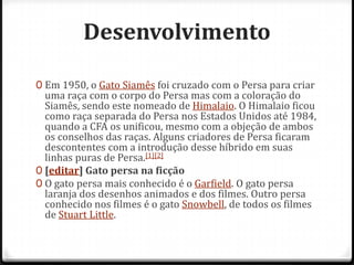 Desenvolvimento

0 Em 1950, o Gato Siamês foi cruzado com o Persa para criar
  uma raça com o corpo do Persa mas com a coloração do
  Siamês, sendo este nomeado de Himalaio. O Himalaio ficou
  como raça separada do Persa nos Estados Unidos até 1984,
  quando a CFA os unificou, mesmo com a objeção de ambos
  os conselhos das raças. Alguns criadores de Persa ficaram
  descontentes com a introdução desse híbrido em suas
  linhas puras de Persa.[1][2]
0 [editar] Gato persa na ficção
0 O gato persa mais conhecido é o Garfield. O gato persa
  laranja dos desenhos animados e dos filmes. Outro persa
  conhecido nos filmes é o gato Snowbell, de todos os filmes
  de Stuart Little.
 