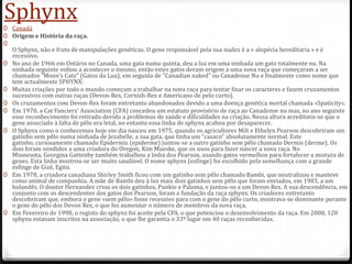 Sphynx
0 Canadá
0 Origem e História da raça.
0
  O Sphynx, não e fruto de manipulações genéticas. O gene responsável pela sua nudez é a « alopécia hereditaria » e é
  recessivo.
0 No ano de 1966 em Ontário no Canada, uma gata numa quinta, deu a luz em uma ninhada um gato totalmente nu. Na
  ninhada seguinte voltou a acontecer o mesmo, então estes gatos deram origem a uma nova raça que começaram a ser
  chamados "Moon's Cats" (Gatos da Lua), em seguida de "Canadian naked" ou Canadense Nu e finalmente como nome que
  tem actualmente SPHYNX:
0 Muitas criações por todo o mundo começam a trabalhar na nova raça para tentar fixar os caracteres e fazem cruzamentos
  sucessivos com outras raças (Devon-Rex, Cornish-Rex e Americano de pelo curto).
0 Os cruzamentos com Devon-Rex foram entretanto abandonados devido a uma doença genética mortal chamada «Spaticity».
0 Em 1970, a Cat Fanciers' Association (CFA) concedeu um estatuto provisório de raça ao Canadense nu mas, no ano seguinte
  esse reconhecimento foi retirado devido a problemas de saúde e dificuldades na criação. Nessa altura acreditava-se que o
  gene associado à falta de pêlo era letal, no entanto essa linha de sphynx acabou por desaparecer.
0 O Sphynx como o conhecemos hoje em dia nasceu em 1975, quando os agricultores Milt e Ethelyn Pearson descobriram um
  gatinho sem pêlo numa ninhada de Jezabelle, a sua gata, que tinha um "casaco" absolutamente normal. Este
  gatinho, curiosamente chamado Epidermis (epiderme) juntou-se a outro gatinho sem pêlo chamado Dermis (derme). Os
  dois foram vendidos a uma criadora do Oregon, Kim Mueske, que os usou para fazer nascer a nova raça. No
  Minnesota, Georgina Gattenby também trabalhou a linha dos Pearson, usando gatos vermelhos para fortalecer a mistura de
  genes. Esta linha mostrou-se ser muito saudável. O nome sphynx (esfinge) foi escolhido pela semelhança com a grande
  esfinge de Gizé, Egito.
0 Em 1978, a criadora canadiana Shirley Smith ficou com um gatinho sem pêlo chamado Bambi, que neutralizou e manteve
  como animal de companhia. A mãe de Bambi deu à luz mais dois gatinhos sem pêlo que foram enviados, em 1983, a um
  holandês. O doutor Hernandez criou os dois gatinhos, Punkie e Paloma, e juntou-os a um Devon Rex. A sua descendência, em
  conjunto com os descendentes dos gatos dos Pearson, foram a fundação da raça sphynx. Os criadores entretanto
  descobriram que, embora o gene «sem pêlo» fosse recessivo para com o gene do pêlo curto, mostrava-se dominante perante
  o gene do pêlo dos Devon Rex, o que fez aumentar o número de membros da nova raça.
0 Em Fevereiro de 1998, o registo do sphynx foi aceite pela CFA. o que potenciou o desenvolvimento da raça. Em 2000, 120
  sphynx estavam inscritos na associação, o que lhe garantia o 33º lugar em 40 raças reconhecidas.
 