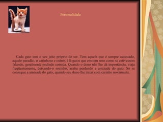 Personalidade Cada gato tem o seu jeito próprio de ser. Tem aquele que é sempre assustado, aquele paradão, o carinhoso e outros. Há gatos que emitem sons como se estivessem falando, geralmente pedindo comida. Quando o dono não lhe dá importância, viaja freqüentemente, deixando-o sozinho, acaba perdendo a amizade do gato. Só se consegue a amizade do gato, quando seu dono lhe tratar com carinho novamente. 