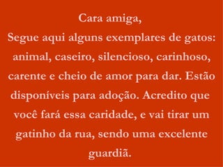 Cara amiga,  Segue aqui alguns exemplares de gatos: animal, caseiro, silencioso, carinhoso, carente e cheio de amor para dar. Estão disponíveis para adoção. Acredito que  você fará essa caridade, e vai tirar um gatinho da rua, sendo uma excelente guardiã.  