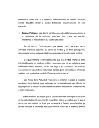 económica, antes que a la adopción indiscriminada del nuevo concepto,
siendo discutible ubicar a ciertos tratadistas exclusivamente en esta
corriente.
 Teorías Políticas: esta teoría conciben que el problema concerniente a
la naturaleza de la actividad financiera solo puede ser resuelto
analizando la naturaleza de su sujeto “El Estado”.
En tal sentido, Griziottiexplica que siendo político el sujeto de la
actividad financiera (Estado), así como los medios y los fines perseguidos,
debe aceptarse que esta actividad tiene esencialmente naturaleza política.
De igual manera, Tivaroniconcuerda que la actividad financiera tiene
indubitablemente un carácter político, pero que esto no es suficiente para
calificársela como absoluta, por lo cual llega a su conclusión: “la actividad
económica del Estado tiene naturaleza política, pero calificada por principios
sociales que predominan en todo Estado y en toda época”.
Los Fines de la Actividad Financiera es obtener recursos o ingresos
que luego debe destinar para satisfacer las necesidades del país. Dentro de
los propósitos o fines de la actividad financiera se encuentran: El neutralismo
e intervencionismo
El Neutralismo: establece que el Estado debe ser un simple espectador
de las actividades del país, siendo su carácter pasivo y estático, por lo que al
patrocinar esta actitud los fines que perseguirá el Estado serán fiscales, ya
que se limitaran a funciones de Estado Policía, lo que es lo mismo a brindar
 