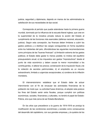 justicia, seguridad y diplomacia, dejando en manos de los administrados la
satisfacción de sus necesidades de tipo social.
Corresponde al período que puede extenderse hasta la primera guerra
mundial, dominado por la influencia de la escuela liberal inglesa, que cree en
la superioridad de la iniciativa privada reduce la acción del Estado al
cumplimiento de las funciones más esenciales (defensa nacional, educación,
justicia). Según esta concepción, las finanzas deben limitarse a cubrir los
gastos públicos y a distribuir las cargas consiguientes en forma equitativa
entre los habitantes del país, difundiéndose las siguientes recomendaciones
como principios de las "buenas finanzas": a) limitación extrema de los gastos
públicos; el Estado debe gastar lo menos posible; b) mística del equilibrio
presupuestario anual; e) los impuestos son gastos "improductivos" desde el
punto de vista económico y deben causar la menor incomodidad a los
contribuyentes, ni alterar los precios; condenación de la inquisición fiscal y de
la violación de secretos patrimoniales; d) el empréstito es un recurso
extraordinario, limitado a urgencias excepcionales; e) condena de la inflación
monetaria.
El intervensionismo: establece que el Estado debe de actuar
interviniendo con el fin de encausar las actividades financieras de la
población de modo que su actividad fuese dinámica, al adoptar esta postura
los fines del Estado serán extra fiscales, porque cumplirá con políticas
económicas, sociales, financieras y culturales, no tendrá el papel de Estado-
Policía, sino que más cerca de ser Estado-Benefactor.
En los años que precedieron a la guerra de 1914-1918 se produjo la
modificación de las condiciones económicas y sociales como consecuencia
del desarrollo del capitalismo, con sus grandes empresas, y la quiebra de los
 
