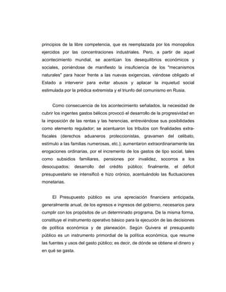 principios de la libre competencia, que es reemplazada por los monopolios
ejercidos por las concentraciones industriales. Pero, a partir de aquel
acontecimiento mundial, se acentúan los desequilibrios económicos y
sociales, poniéndose de manifiesto la insuficiencia de los "mecanismos
naturales" para hacer frente a las nuevas exigencias, viéndose obligado el
Estado a intervenir para evitar abusos y aplacar la inquietud social
estimulada por la prédica extremista y el triunfo del comunismo en Rusia.
Como consecuencia de los acontecimiento señalados, la necesidad de
cubrir los ingentes gastos bélicos provocó el desarrollo de la progresividad en
la imposición de las rentas y las herencias, entreviéndose sus posibilidades
como elemento regulador; se acentuaron los tributos con finalidades extra-
fiscales (derechos aduaneros proteccionistas, gravamen del celibato,
estímulo a las familias numerosas, etc.); aumentaron extraordinariamente las
erogaciones ordinarias, por el incremento de los gastos de tipo social, tales
como subsidios familiares, pensiones por invalidez, socorros a los
desocupados; desarrollo del crédito público; finalmente, el déficit
presupuestario se intensificó e hizo crónico, acentuándolo las fluctuaciones
monetarias.
El Presupuesto público es una apreciación financiera anticipada,
generalmente anual, de los egresos e ingresos del gobierno, necesarios para
cumplir con los propósitos de un determinado programa. De la misma forma,
constituye el instrumento operativo básico para la ejecución de las decisiones
de política económica y de planeación. Según Quivera el presupuesto
público es un instrumento primordial de la política económica, que resume
las fuentes y usos del gasto público; es decir, de dónde se obtiene el dinero y
en qué se gasta.
 