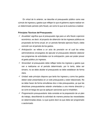 En virtud de lo anterior, se describe el presupuesto público como ese
cúmulo de ingresos y gastos que reflejan lo que el gobierno aspira realizar en
un determinado periodo (año fiscal), así como lo que se le autoriza a realizar.
Principios Técnicos del Presupuesto:
 Anualidad: significa que el presupuesto rige para un año fiscal o ejercicio
económico. es decir, el proyecto de obtención de los ingresos públicos es
proyectado de forma anual, en un periodo llamado ejercicio fiscal y debe
coincidir con el periodo de los gastos.
 Anticipación: se refiere a un acto de previsión en el cual los entes
administrativos encargados de ejecutar el presupuesto deberán elaborar
sus programas de actividades con la anticipación, para así poder prever
el gasto público y/o ingresos.
 Sinceridad: el presupuesto debe reflejar todos los ingresos y gastos que
van a realizarse en el periodo determinado. por lo tanto, debe ser
sincero, no se debe abultar el presupuesto se debe establecer de forma
clara.
 Unidad: este principio dispone que tanto los ingresos y como los gastos
deben estar presentados en un solo presupuesto y estar relacionado. No
se debe hacer de forma simultánea dos o más presupuestos, ya que las
directrices presupuestarias estarán orientadas a una misma dirección y
se corre el riesgo de que se apliquen sanciones que lo inhabiliten.
 Programación presupuestaria: ésta consiste en la preparación de un plan
de trabajo, describiendo la actividad de manera precisa las necesidades
en determinadas áreas. Lo que quiere decir es que debe ser programado
o sectorizado
 