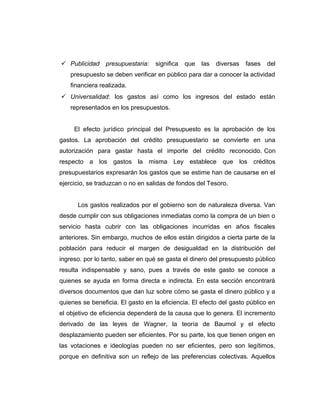  Publicidad presupuestaria: significa que las diversas fases del
presupuesto se deben verificar en público para dar a conocer la actividad
financiera realizada.
 Universalidad: los gastos así como los ingresos del estado están
representados en los presupuestos.
El efecto jurídico principal del Presupuesto es la aprobación de los
gastos. La aprobación del crédito presupuestario se convierte en una
autorización para gastar hasta el importe del crédito reconocido. Con
respecto a los gastos la misma Ley establece que los créditos
presupuestarios expresarán los gastos que se estime han de causarse en el
ejercicio, se traduzcan o no en salidas de fondos del Tesoro.
Los gastos realizados por el gobierno son de naturaleza diversa. Van
desde cumplir con sus obligaciones inmediatas como la compra de un bien o
servicio hasta cubrir con las obligaciones incurridas en años fiscales
anteriores. Sin embargo, muchos de ellos están dirigidos a cierta parte de la
población para reducir el margen de desigualdad en la distribución del
ingreso. por lo tanto, saber en qué se gasta el dinero del presupuesto público
resulta indispensable y sano, pues a través de este gasto se conoce a
quienes se ayuda en forma directa e indirecta. En esta sección encontrará
diversos documentos que dan luz sobre cómo se gasta el dinero público y a
quienes se beneficia. El gasto en la eficiencia. El efecto del gasto público en
el objetivo de eficiencia dependerá de la causa que lo genera. El incremento
derivado de las leyes de Wagner, la teoría de Baumol y el efecto
desplazamiento pueden ser eficientes. Por su parte, los que tienen origen en
las votaciones e ideologías pueden no ser eficientes, pero son legítimos,
porque en definitiva son un reflejo de las preferencias colectivas. Aquellos
 