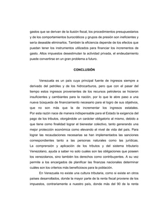 gastos que se derivan de la ilusión fiscal, los procedimientos presupuestarios
y de los comportamientos burocráticos y grupos de presión son ineficientes y
sería deseable eliminarlos. También la eficiencia depende de los efectos que
puedan tener los instrumentos utilizados para financiar los incrementos de
gasto. Altos impuestos desestimulan la actividad privada, el endeudamiento
puede convertirse en un gran problema a futuro.
CONCLUSIÓN
Venezuela es un país cuya principal fuente de ingresos siempre a
derivado del petróleo y de los hidrocarburos, pero que con el pasar del
tiempo estos ingresos provenientes de los recursos petroleros se hicieron
insuficientes y cambiantes para la nación, por lo que le abre paso a una
nueva búsqueda de financiamiento necesario para el logro de sus objetivos,
que no son más que la de incrementar los ingresos estatales.
Por esta razón nace de manera indispensable para el Estado la exigencia del
pago de los tributos, otorgándole un carácter obligatorio al mismo, debido a
que tiene como finalidad lograr el bienestar colectivo, tanto generando una
mejor protección económica como elevando el nivel de vida del país. Para
lograr las recaudaciones necesarias se han implementados las sanciones
correspondientes tanto a las personas naturales como las jurídicas.
La comprensión y aplicación de los tributos y del sistema tributario
Venezolano, ayuda a saber no solo cuales son las obligaciones que poseen
los venezolanos, sino también los derechos como contribuyentes. A su vez
permite a los encargados de planificar las finanzas nacionales determinar
cuáles son los criterios más beneficiosos para la población.
En Venezuela no existe una cultura tributaria, como si existe en otros
países desarrollados, donde la mayor parte de la renta fiscal proviene de los
impuestos, contrariamente a nuestro país, donde más del 90 de la renta
 