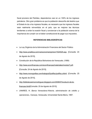 fiscal proviene del Petróleo, dependemos casi en un 100% de los ingresos
petroleros. Otro gran problema es que la población desconfía del destino que
el Estado le da a los ingresos fiscales, es necesario que los ingresos fiscales
sean realmente reinvertidos en el país, que se mejoren las técnicas
tendientes a evitar la evasión fiscal y concienciar a la población acerca de la
importancia de cumplir con el deber constitucional de pagar sus impuestos.
REFERENCIAS BIBLIOGRÁFICAS
• La Ley Orgánica de la Administración Financiera del Sector Público
• http://www.analitica.com/va/economia/opinion/1524525.asp. [Consulta: 24
de Agosto de 2015].
• Constitución de la República Bolivariana de Venezuela. (1999)
• http://www.econfinanzas.com/econfinanzas/materiales/modulo7.pdf.
[Consulta: 24 de Agosto de 2015].
• http://www.monografias.com/trabajos5/polifisc/polifisc.shtml. [Consulta: 25
de Agosto de 2015].
• http://bibliotecasimonrodriguez.blogspot.com/2008/07/evolucin-de-la-
finanzas.html[Consulta: 25 de Agosto de 2015].
• LINARES, H. Banca Venezolana Historia, administración de crédito y
operaciones., Caracas, Venezuela, Universidad Santa María, 1997.
 