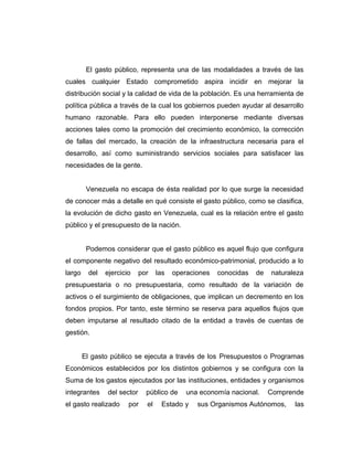 El gasto público, representa una de las modalidades a través de las
cuales cualquier Estado comprometido aspira incidir en mejorar la
distribución social y la calidad de vida de la población. Es una herramienta de
política pública a través de la cual los gobiernos pueden ayudar al desarrollo
humano razonable. Para ello pueden interponerse mediante diversas
acciones tales como la promoción del crecimiento económico, la corrección
de fallas del mercado, la creación de la infraestructura necesaria para el
desarrollo, así como suministrando servicios sociales para satisfacer las
necesidades de la gente.
Venezuela no escapa de ésta realidad por lo que surge la necesidad
de conocer más a detalle en qué consiste el gasto público, como se clasifica,
la evolución de dicho gasto en Venezuela, cual es la relación entre el gasto
público y el presupuesto de la nación.
Podemos considerar que el gasto público es aquel flujo que configura
el componente negativo del resultado económico-patrimonial, producido a lo
largo del ejercicio por las operaciones conocidas de naturaleza
presupuestaria o no presupuestaria, como resultado de la variación de
activos o el surgimiento de obligaciones, que implican un decremento en los
fondos propios. Por tanto, este término se reserva para aquellos flujos que
deben imputarse al resultado citado de la entidad a través de cuentas de
gestión.
El gasto público se ejecuta a través de los Presupuestos o Programas
Económicos establecidos por los distintos gobiernos y se configura con la
Suma de los gastos ejecutados por las instituciones, entidades y organismos
integrantes del sector público de una economía nacional. Comprende
el gasto realizado por el Estado y sus Organismos Autónomos, las
 