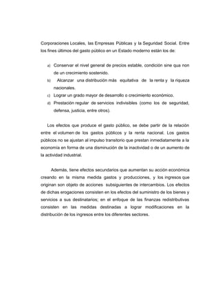 Corporaciones Locales, las Empresas Públicas y la Seguridad Social. Entre
los fines últimos del gasto público en un Estado moderno están los de:
a) Conservar el nivel general de precios estable, condición sine qua non
de un crecimiento sostenido.
b) Alcanzar una distribución más equitativa de la renta y la riqueza
nacionales.
c) Lograr un grado mayor de desarrollo o crecimiento económico.
d) Prestación regular de servicios indivisibles (como los de seguridad,
defensa, justicia, entre otros).
Los efectos que produce el gasto público, se debe partir de la relación
entre el volumen de los gastos públicos y la renta nacional. Los gastos
públicos no se ajustan al impulso transitorio que prestan inmediatamente a la
economía en forma de una disminución de la inactividad o de un aumento de
la actividad industrial.
Además, tiene efectos secundarios que aumentan su acción económica
creando en la misma medida gastos y producciones, y los ingresos que
originan son objeto de acciones subsiguientes de intercambios. Los efectos
de dichas erogaciones consisten en los efectos del suministro de los bienes y
servicios a sus destinatarios; en el enfoque de las finanzas redistributivas
consisten en las medidas destinadas a lograr modificaciones en la
distribución de los ingresos entre los diferentes sectores.
 