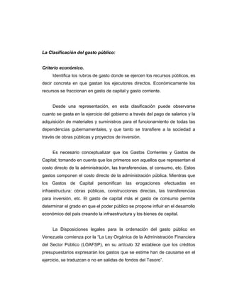 La Clasificación del gasto público:
Criterio económico.
Identifica los rubros de gasto donde se ejercen los recursos públicos, es
decir concreta en que gastan los ejecutores directos. Económicamente los
recursos se fraccionan en gasto de capital y gasto corriente.
Desde una representación, en esta clasificación puede observarse
cuanto se gasta en la ejercicio del gobierno a través del pago de salarios y la
adquisición de materiales y suministros para el funcionamiento de todas las
dependencias gubernamentales, y que tanto se transfiere a la sociedad a
través de obras públicas y proyectos de inversión.
Es necesario conceptualizar que los Gastos Corrientes y Gastos de
Capital; tomando en cuenta que los primeros son aquellos que representan el
costo directo de la administración, las transferencias, el consumo, etc. Estos
gastos componen el costo directo de la administración pública. Mientras que
los Gastos de Capital personifican las erogaciones efectuadas en
infraestructura: obras públicas, construcciones directas, las transferencias
para inversión, etc. El gasto de capital más el gasto de consumo permite
determinar el grado en que el poder público se propone influir en el desarrollo
económico del país creando la infraestructura y los bienes de capital.
La Disposiciones legales para la ordenación del gasto público en
Venezuela comienza por la “La Ley Orgánica de la Administración Financiera
del Sector Público (LOAFSP), en su artículo 32 establece que los créditos
presupuestarios expresarán los gastos que se estime han de causarse en el
ejercicio, se traduzcan o no en salidas de fondos del Tesoro”.
 