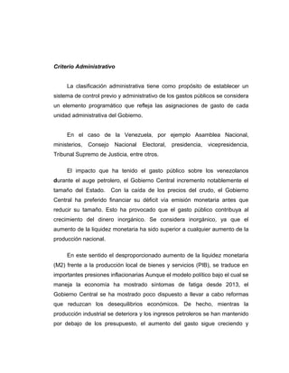 Criterio Administrativo
La clasificación administrativa tiene como propósito de establecer un
sistema de control previo y administrativo de los gastos públicos se considera
un elemento programático que refleja las asignaciones de gasto de cada
unidad administrativa del Gobierno.
En el caso de la Venezuela, por ejemplo Asamblea Nacional,
ministerios, Consejo Nacional Electoral, presidencia, vicepresidencia,
Tribunal Supremo de Justicia, entre otros.
El impacto que ha tenido el gasto público sobre los venezolanos
durante el auge petrolero, el Gobierno Central incremento notablemente el
tamaño del Estado. Con la caída de los precios del crudo, el Gobierno
Central ha preferido financiar su déficit vía emisión monetaria antes que
reducir su tamaño. Esto ha provocado que el gasto público contribuya al
crecimiento del dinero inorgánico. Se considera inorgánico, ya que el
aumento de la liquidez monetaria ha sido superior a cualquier aumento de la
producción nacional.
En este sentido el desproporcionado aumento de la liquidez monetaria
(M2) frente a la producción local de bienes y servicios (PIB), se traduce en
importantes presiones inflacionarias Aunque el modelo político bajo el cual se
maneja la economía ha mostrado síntomas de fatiga desde 2013, el
Gobierno Central se ha mostrado poco dispuesto a llevar a cabo reformas
que reduzcan los desequilibrios económicos. De hecho, mientras la
producción industrial se deteriora y los ingresos petroleros se han mantenido
por debajo de los presupuesto, el aumento del gasto sigue creciendo y
 