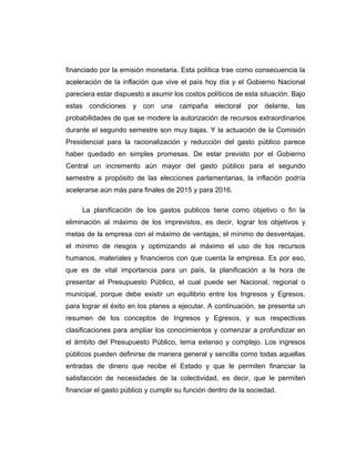 financiado por la emisión monetaria. Esta política trae como consecuencia la
aceleración de la inflación que vive el país hoy día y el Gobierno Nacional
pareciera estar dispuesto a asumir los costos políticos de esta situación. Bajo
estas condiciones y con una campaña electoral por delante, las
probabilidades de que se modere la autorización de recursos extraordinarios
durante el segundo semestre son muy bajas. Y la actuación de la Comisión
Presidencial para la racionalización y reducción del gasto público parece
haber quedado en simples promesas. De estar previsto por el Gobierno
Central un incremento aún mayor del gasto público para el segundo
semestre a propósito de las elecciones parlamentarias, la inflación podría
acelerarse aún más para finales de 2015 y para 2016.
La planificación de los gastos publicos tiene como objetivo o fin la
eliminación al máximo de los imprevistos, es decir, lograr los objetivos y
metas de la empresa con el máximo de ventajas, el mínimo de desventajas,
el mínimo de riesgos y optimizando al máximo el uso de los recursos
humanos, materiales y financieros con que cuenta la empresa. Es por eso,
que es de vital importancia para un país, la planificación a la hora de
presentar el Presupuesto Público, el cual puede ser Nacional, regional o
municipal, porque debe existir un equilibrio entre los Ingresos y Egresos,
para lograr el éxito en los planes a ejecutar. A continuación, se presenta un
resumen de los conceptos de Ingresos y Egresos, y sus respectivas
clasificaciones para ampliar los conocimientos y comenzar a profundizar en
el ámbito del Presupuesto Público, tema extenso y complejo. Los ingresos
públicos pueden definirse de manera general y sencilla como todas aquellas
entradas de dinero que recibe el Estado y que le permiten financiar la
satisfacción de necesidades de la colectividad, es decir, que le permiten
financiar el gasto público y cumplir su función dentro de la sociedad.
 