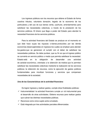 Los ingresos públicos son los recursos que obtiene el Estado de forma
coactiva tributos, voluntaria donación, legado de la economía de los
particulares y del uso de sus bienes venta, usufructo, arrendamientos para
satisfacer las necesidades colectivas, a través de la prestación de los
servicios públicos. El dinero que llega a poder del Estado para atender la
necesidad financiera de los servicios públicos.
Para la actividad financiera del Estado se produce en el momento en
que éste hace suyas las riquezas o bienes producidos por las demás
economías desencajándolas en ingresos los cuales se emplean para atender
los gastos que se generaran al cumplir con el deber de satisfacer las
necesidades públicas. Se debe puntear, que su fin es que el ingreso público
se convierta en servicio público o medio que permita satisfacer la necesidad.
Estado está en la obligación de desarrollar una actividad
de carácter económico, orientada a la obtención de medios que le permitan
satisfacer las necesidades colectivas mediante la realización de los servicios
públicos; la obtención de recursos, como la ejecución de gastos públicos
fundamentales para movilizar funciones y servicios que compensen
necesidades de la sociedad.
Una de las Características de la actividad financiera:
Es lograr ingresos y realizar gastos, cumple otras finalidades públicas:
 Instrumentalidad: la actividad financiera cumple un rol instrumental para
el desarrollo de otras actividades. Obtiene recursos para realizar gastos
que cubran las distintas necesidades públicas.
 Reconoce como único sujeto activo al estado.
 Está integrada por tres actividades parciales diferenciadas:
 