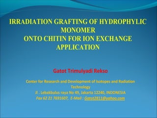 IRRADIATION GRAFTING OF HYDROPHYLIC
             MONOMER
    ONTO CHITIN FOR ION EXCHANGE
            APPLICATION


                   Gatot Trimulyadi Rekso
    Center for Research and Development of Isotopes and Radiation
                               Technology
         Jl . Lebakbulus raya No 49, Jakarta 12240, INDONESIA
          Fax 62 21 7691607, E-Mail : Gatot2811@yahoo.com
 